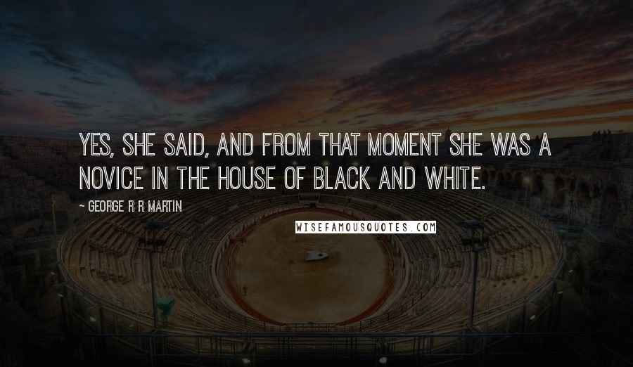 George R R Martin Quotes: Yes, she said, and from that moment she was a novice in the House of Black and White.