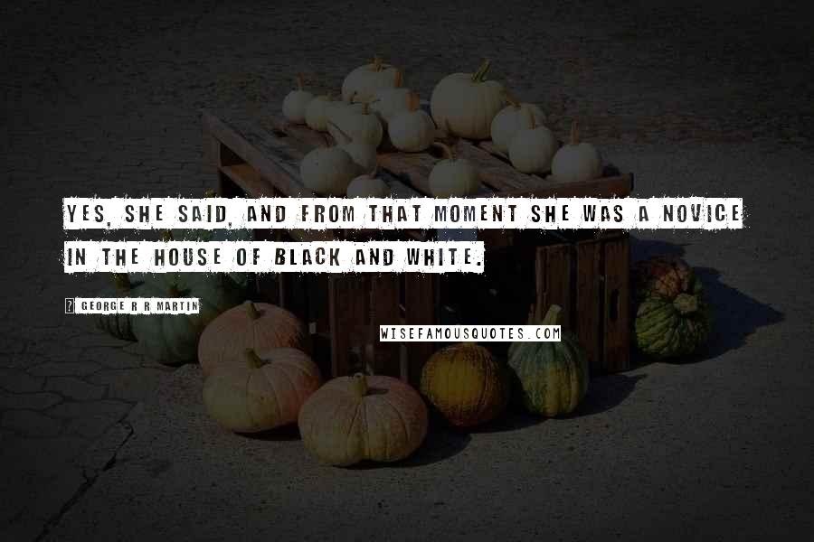 George R R Martin Quotes: Yes, she said, and from that moment she was a novice in the House of Black and White.