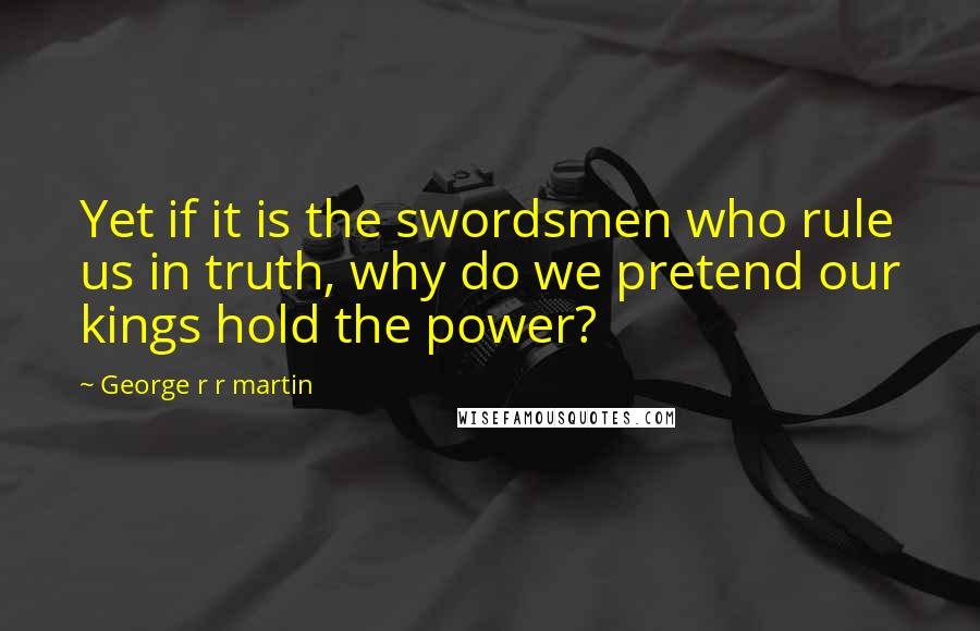 George R R Martin Quotes: Yet if it is the swordsmen who rule us in truth, why do we pretend our kings hold the power?