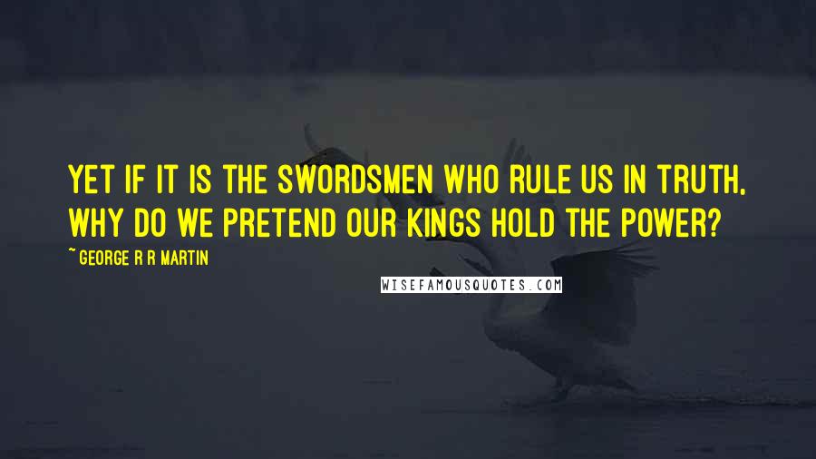 George R R Martin Quotes: Yet if it is the swordsmen who rule us in truth, why do we pretend our kings hold the power?