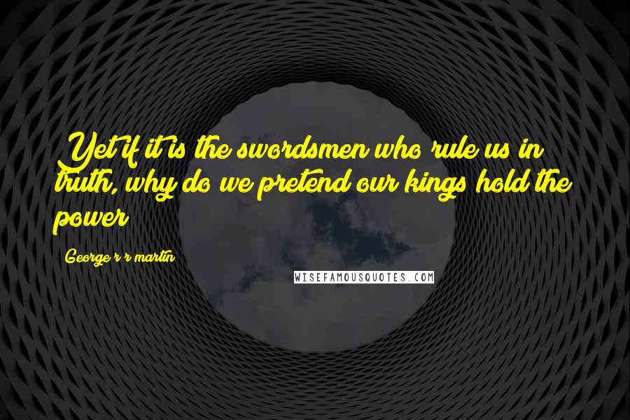 George R R Martin Quotes: Yet if it is the swordsmen who rule us in truth, why do we pretend our kings hold the power?