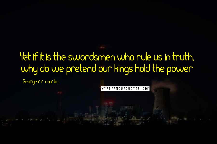 George R R Martin Quotes: Yet if it is the swordsmen who rule us in truth, why do we pretend our kings hold the power?