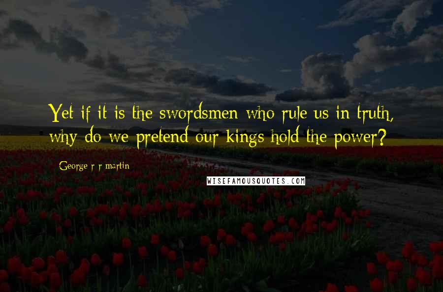 George R R Martin Quotes: Yet if it is the swordsmen who rule us in truth, why do we pretend our kings hold the power?