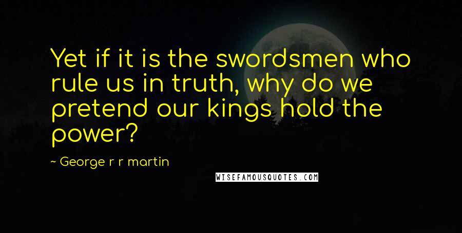 George R R Martin Quotes: Yet if it is the swordsmen who rule us in truth, why do we pretend our kings hold the power?