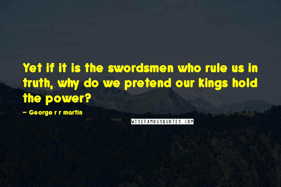 George R R Martin Quotes: Yet if it is the swordsmen who rule us in truth, why do we pretend our kings hold the power?