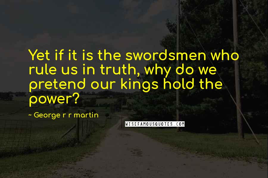 George R R Martin Quotes: Yet if it is the swordsmen who rule us in truth, why do we pretend our kings hold the power?