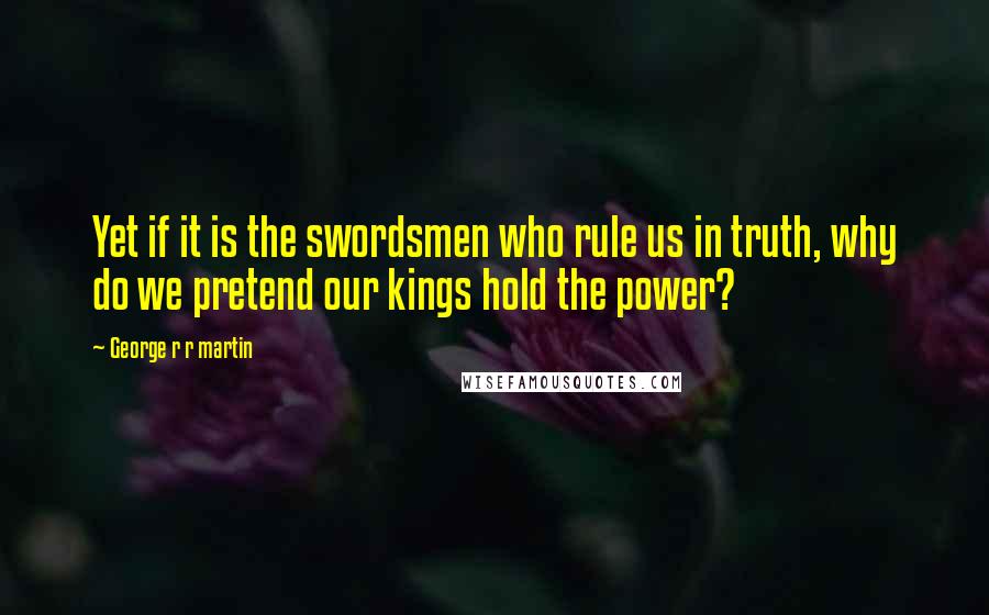 George R R Martin Quotes: Yet if it is the swordsmen who rule us in truth, why do we pretend our kings hold the power?