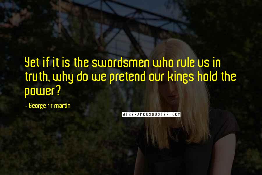 George R R Martin Quotes: Yet if it is the swordsmen who rule us in truth, why do we pretend our kings hold the power?