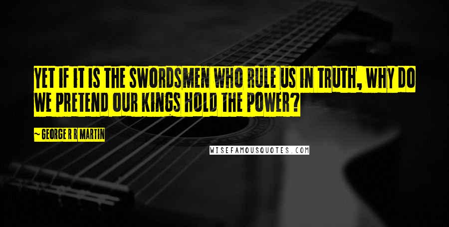 George R R Martin Quotes: Yet if it is the swordsmen who rule us in truth, why do we pretend our kings hold the power?