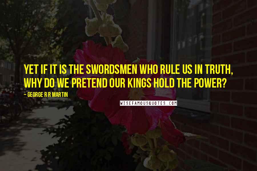 George R R Martin Quotes: Yet if it is the swordsmen who rule us in truth, why do we pretend our kings hold the power?