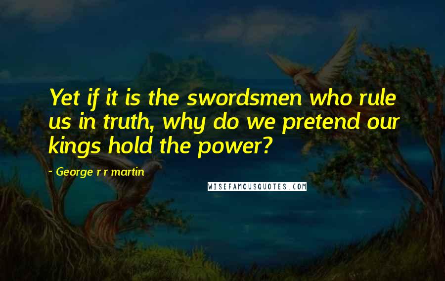 George R R Martin Quotes: Yet if it is the swordsmen who rule us in truth, why do we pretend our kings hold the power?
