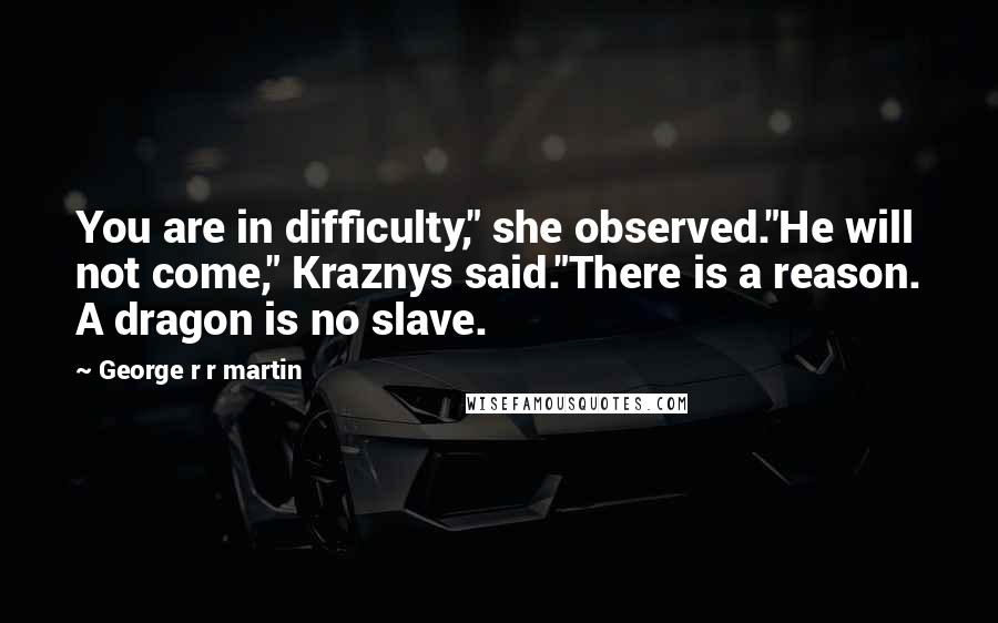 George R R Martin Quotes: You are in difficulty," she observed."He will not come," Kraznys said."There is a reason. A dragon is no slave.