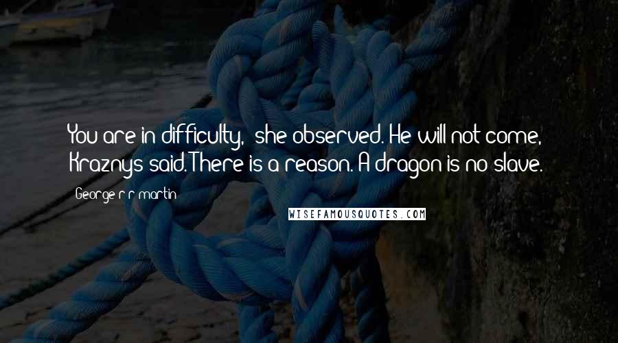 George R R Martin Quotes: You are in difficulty," she observed."He will not come," Kraznys said."There is a reason. A dragon is no slave.