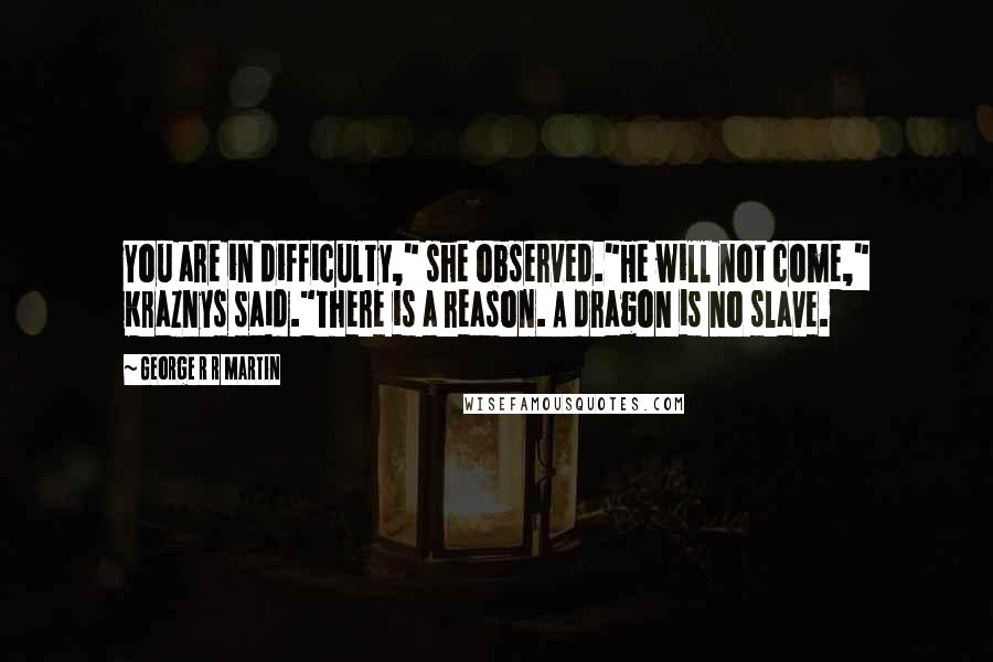 George R R Martin Quotes: You are in difficulty," she observed."He will not come," Kraznys said."There is a reason. A dragon is no slave.