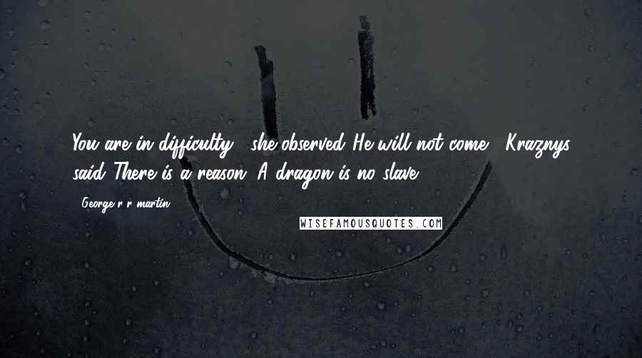 George R R Martin Quotes: You are in difficulty," she observed."He will not come," Kraznys said."There is a reason. A dragon is no slave.