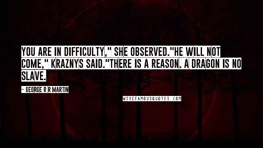 George R R Martin Quotes: You are in difficulty," she observed."He will not come," Kraznys said."There is a reason. A dragon is no slave.