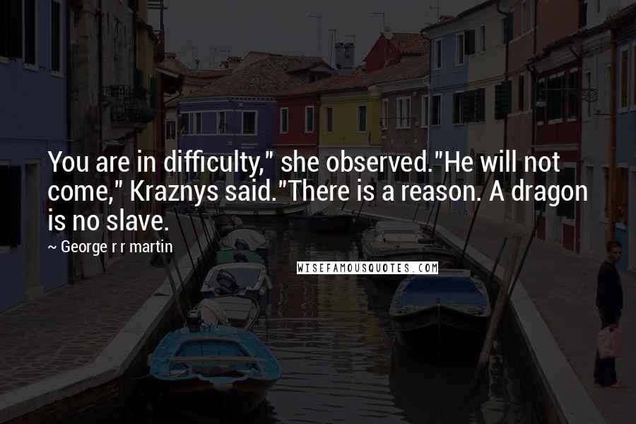 George R R Martin Quotes: You are in difficulty," she observed."He will not come," Kraznys said."There is a reason. A dragon is no slave.