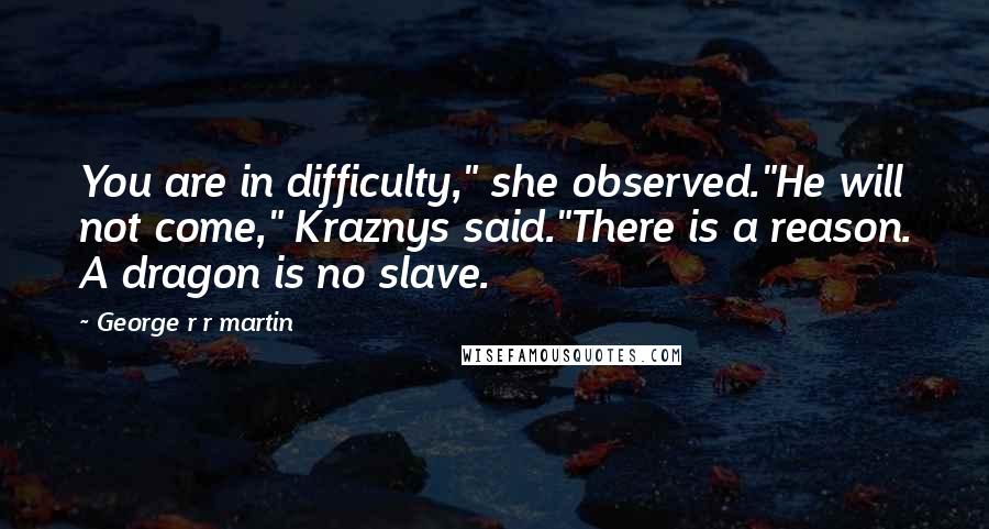 George R R Martin Quotes: You are in difficulty," she observed."He will not come," Kraznys said."There is a reason. A dragon is no slave.