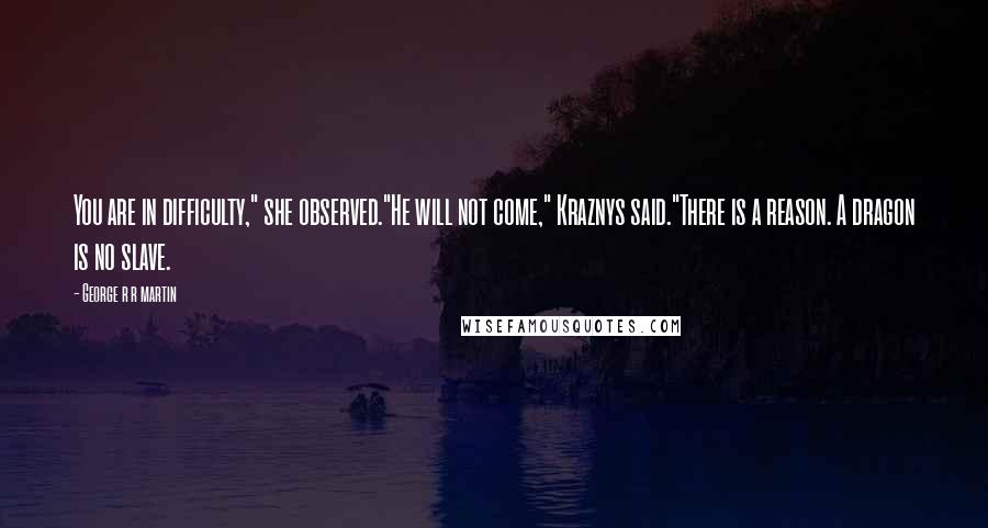 George R R Martin Quotes: You are in difficulty," she observed."He will not come," Kraznys said."There is a reason. A dragon is no slave.