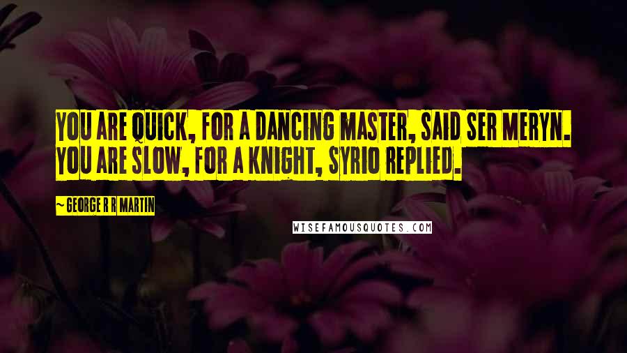 George R R Martin Quotes: You are quick, for a dancing master, said Ser Meryn. You are slow, for a knight, Syrio replied.