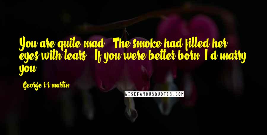 George R R Martin Quotes: You are quite mad." The smoke had filled her eyes with tears. "If you were better born, I'd marry you.