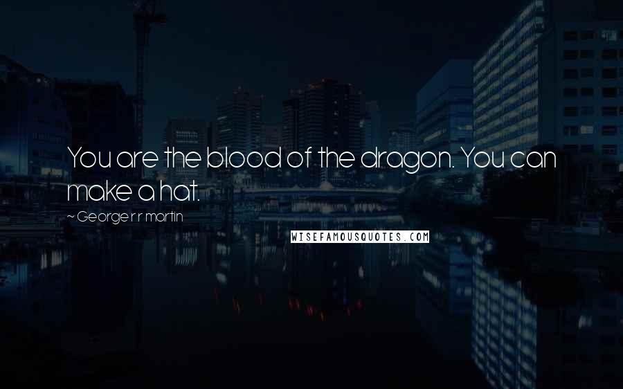 George R R Martin Quotes: You are the blood of the dragon. You can make a hat.