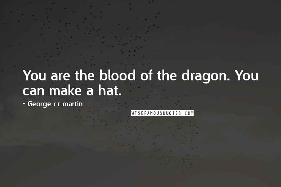 George R R Martin Quotes: You are the blood of the dragon. You can make a hat.