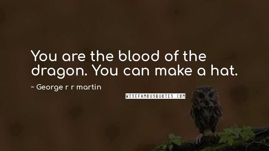 George R R Martin Quotes: You are the blood of the dragon. You can make a hat.