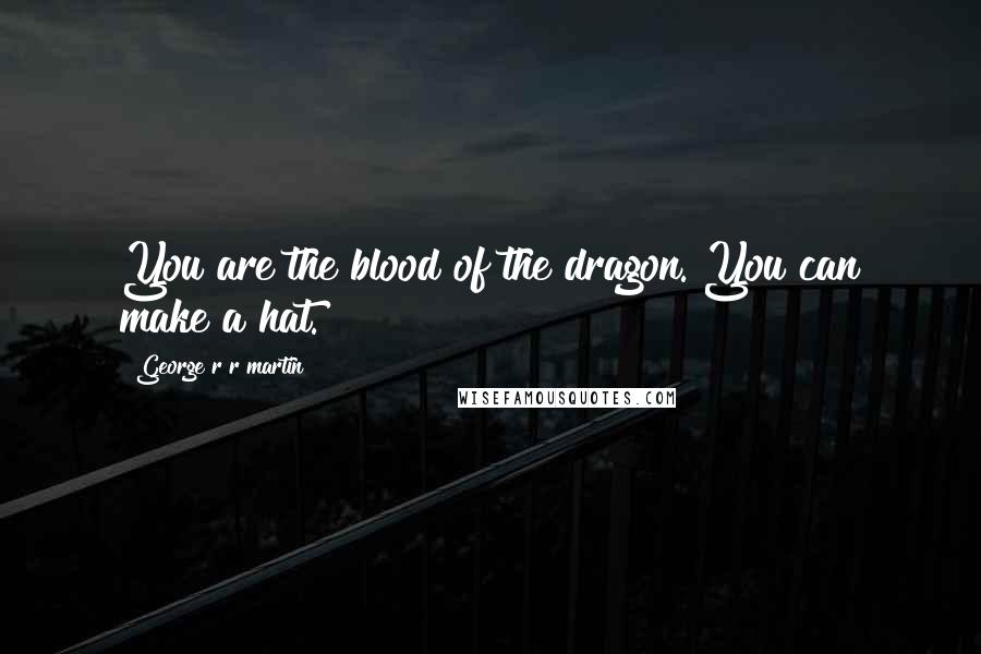 George R R Martin Quotes: You are the blood of the dragon. You can make a hat.