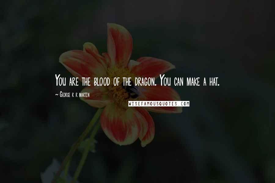 George R R Martin Quotes: You are the blood of the dragon. You can make a hat.
