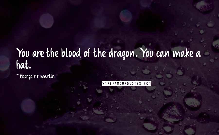 George R R Martin Quotes: You are the blood of the dragon. You can make a hat.