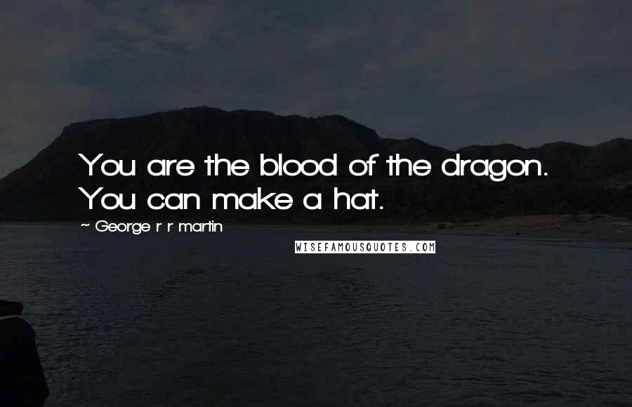 George R R Martin Quotes: You are the blood of the dragon. You can make a hat.