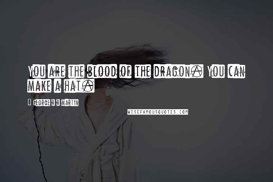George R R Martin Quotes: You are the blood of the dragon. You can make a hat.