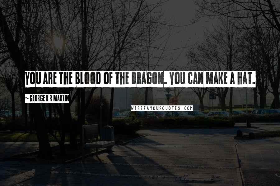George R R Martin Quotes: You are the blood of the dragon. You can make a hat.