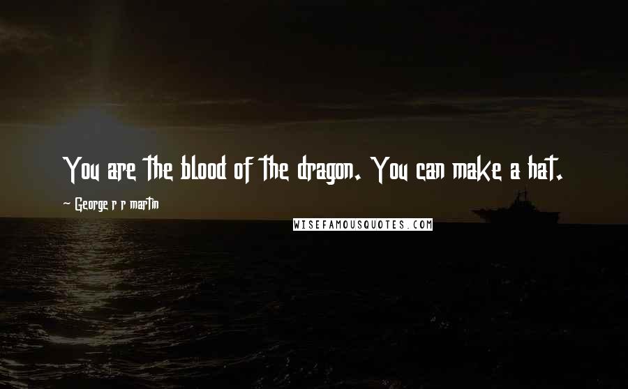 George R R Martin Quotes: You are the blood of the dragon. You can make a hat.