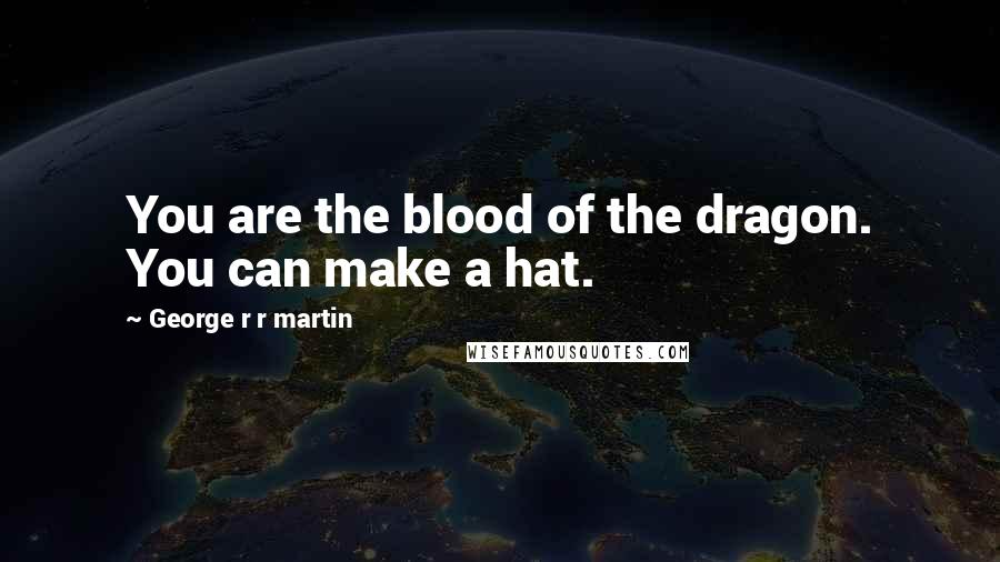 George R R Martin Quotes: You are the blood of the dragon. You can make a hat.