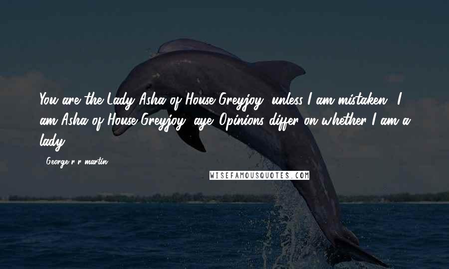 George R R Martin Quotes: You are the Lady Asha of House Greyjoy, unless I am mistaken.""I am Asha of House Greyjoy, aye. Opinions differ on whether I am a lady.