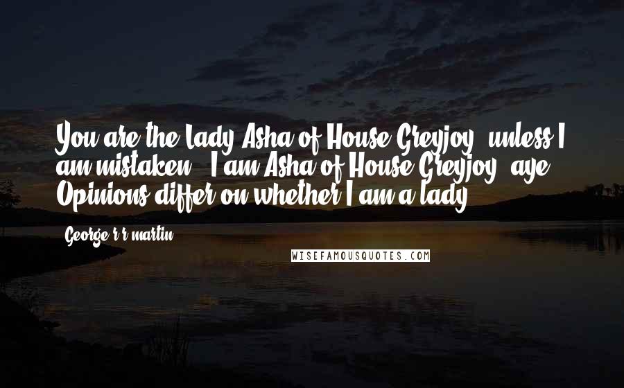 George R R Martin Quotes: You are the Lady Asha of House Greyjoy, unless I am mistaken.""I am Asha of House Greyjoy, aye. Opinions differ on whether I am a lady.