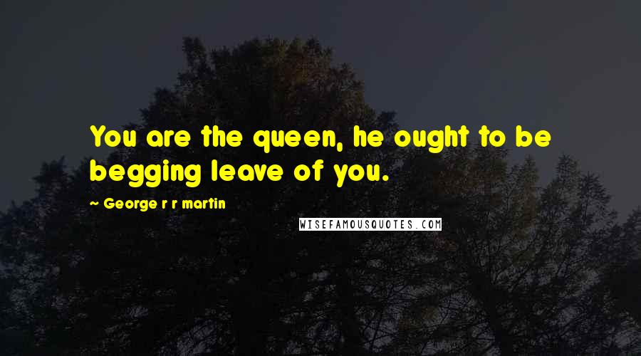 George R R Martin Quotes: You are the queen, he ought to be begging leave of you.