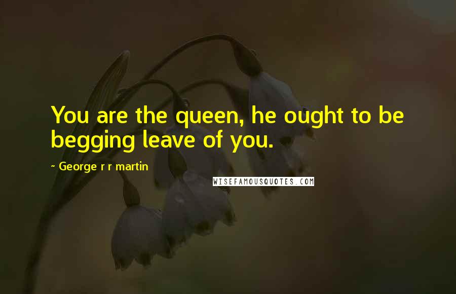 George R R Martin Quotes: You are the queen, he ought to be begging leave of you.