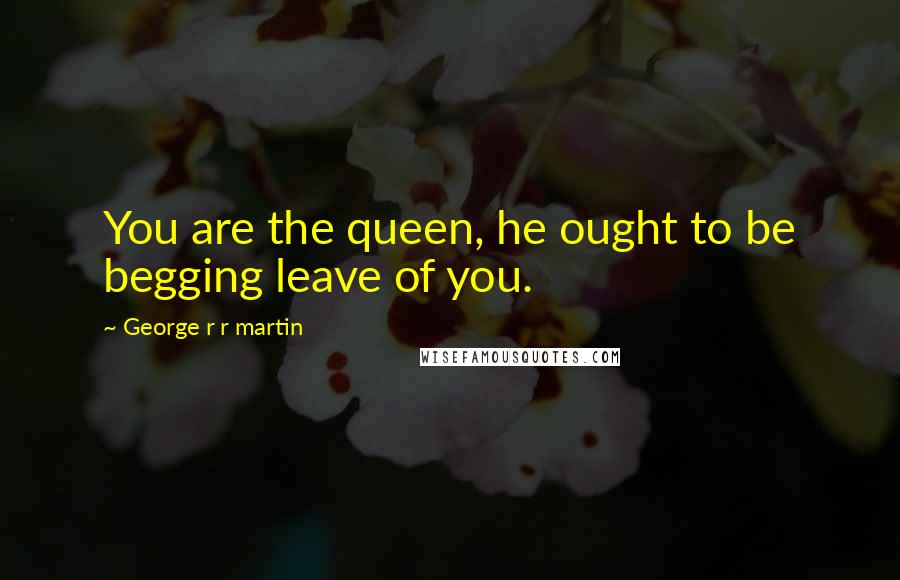 George R R Martin Quotes: You are the queen, he ought to be begging leave of you.