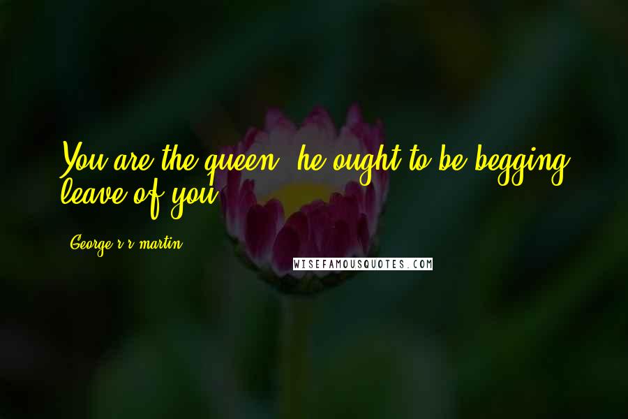 George R R Martin Quotes: You are the queen, he ought to be begging leave of you.