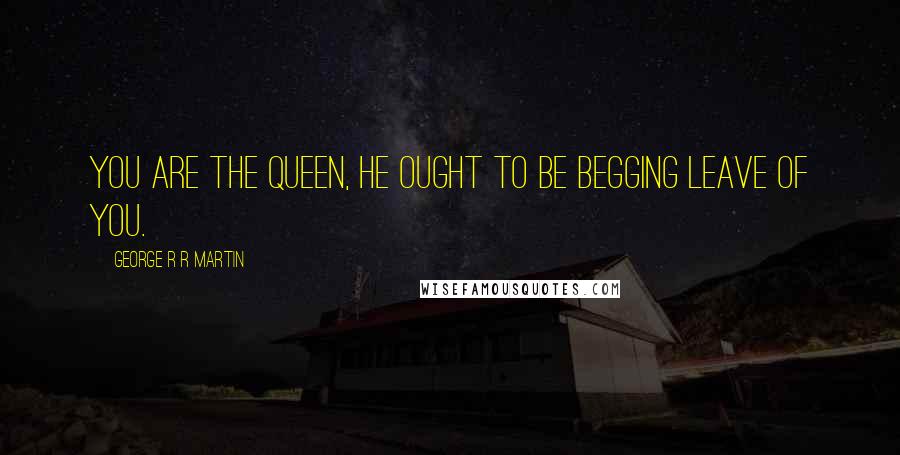 George R R Martin Quotes: You are the queen, he ought to be begging leave of you.