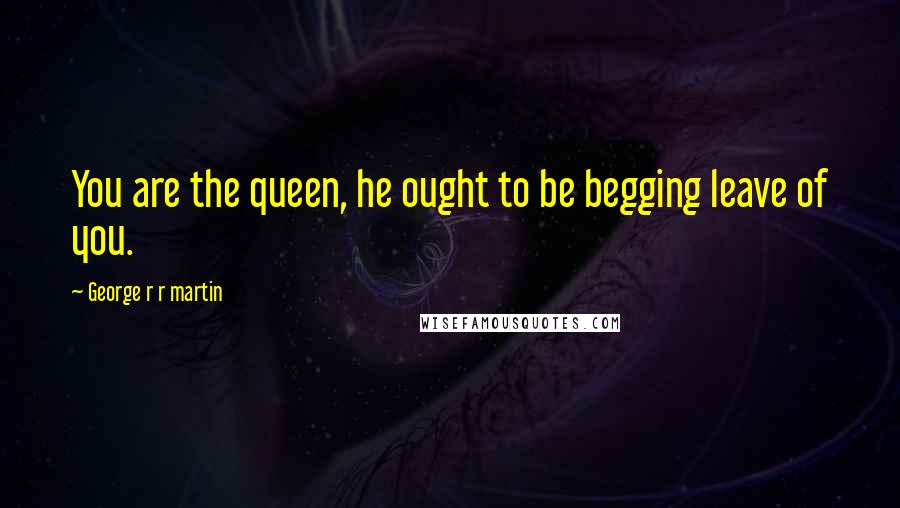 George R R Martin Quotes: You are the queen, he ought to be begging leave of you.