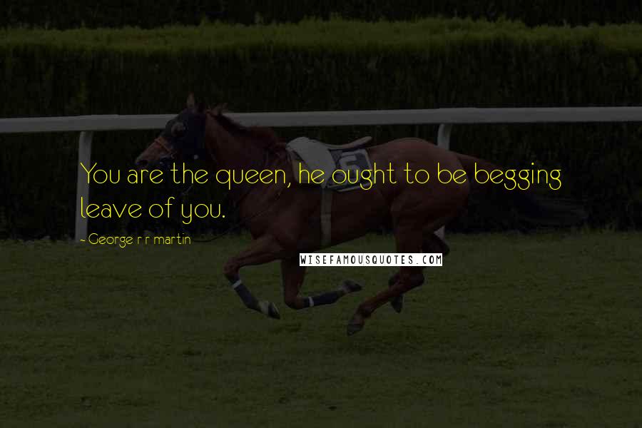 George R R Martin Quotes: You are the queen, he ought to be begging leave of you.