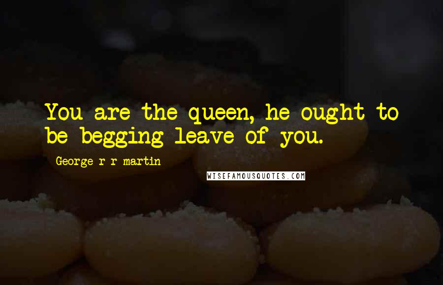 George R R Martin Quotes: You are the queen, he ought to be begging leave of you.