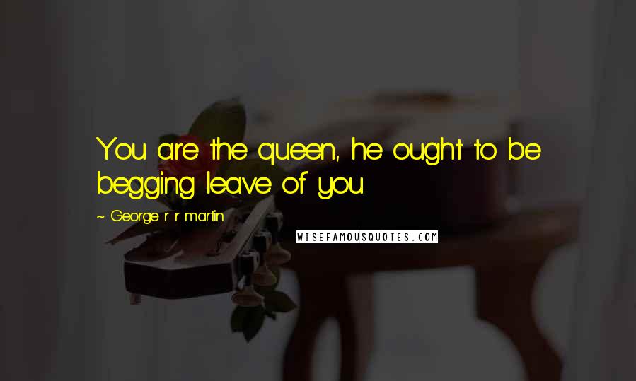 George R R Martin Quotes: You are the queen, he ought to be begging leave of you.