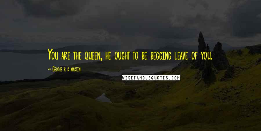 George R R Martin Quotes: You are the queen, he ought to be begging leave of you.