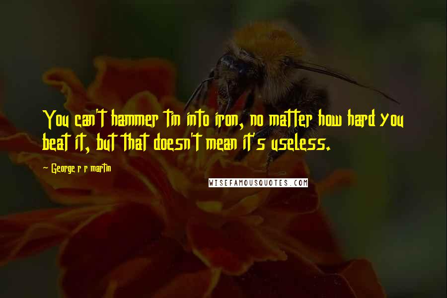 George R R Martin Quotes: You can't hammer tin into iron, no matter how hard you beat it, but that doesn't mean it's useless.