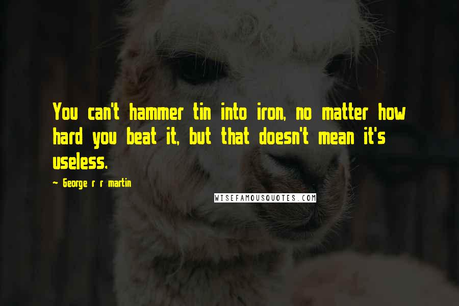 George R R Martin Quotes: You can't hammer tin into iron, no matter how hard you beat it, but that doesn't mean it's useless.